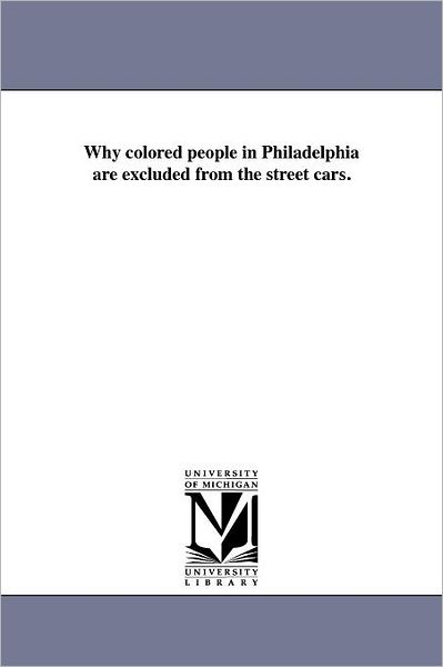 Why Colored People in Philadelphia Are Excluded from the Street Cars. - Michigan Historical Reprint Series - Books - Scholarly Publishing Office, University  - 9781418193409 - August 19, 2011