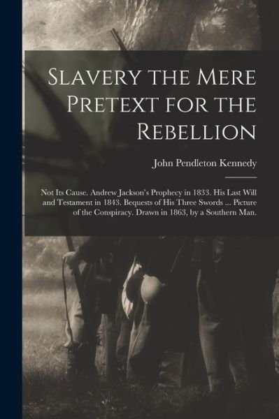 Cover for John Pendleton Kennedy · Slavery the Mere Pretext for the Rebellion; Not Its Cause. Andrew Jackson's Prophecy in 1833. His Last Will and Testament in 1843. Bequests of His Three Swords ... Picture of the Conspiracy. Drawn in 1863, by a Southern Man. (Paperback Book) (2021)
