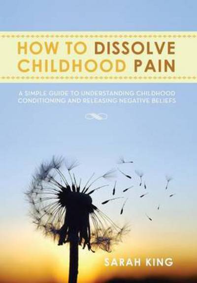 Cover for Sarah King · How to Dissolve Childhood Pain: a Simple Guide to Understanding Childhood Conditioning and Releasing Negative Beliefs (Hardcover Book) (2013)