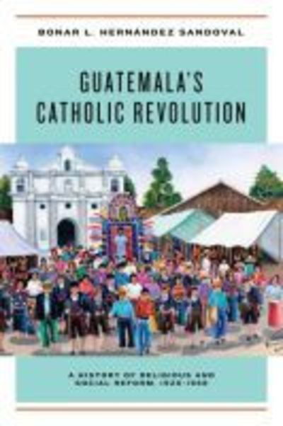 Cover for Bonar L. Hernandez Sandoval · Guatemala's Catholic Revolution: A History of Religious and Social Reform, 1920-1968 (Hardcover Book) (2018)