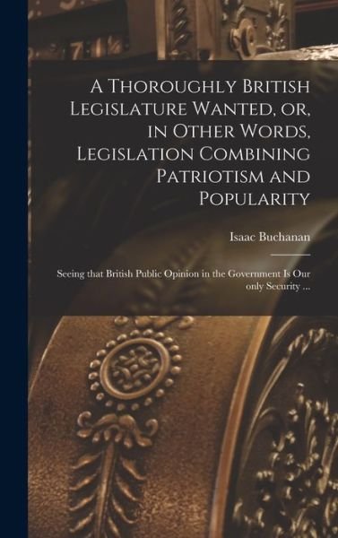 Cover for Isaac 1810-1883 Buchanan · A Thoroughly British Legislature Wanted, or, in Other Words, Legislation Combining Patriotism and Popularity [microform] (Hardcover Book) (2021)