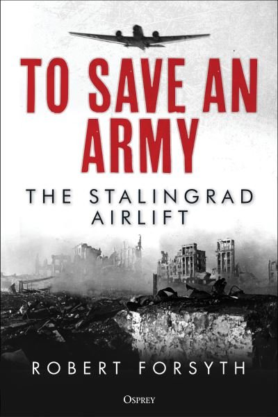 To Save An Army: The Stalingrad Airlift - Robert Forsyth - Kirjat - Bloomsbury Publishing PLC - 9781472845412 - torstai 10. marraskuuta 2022