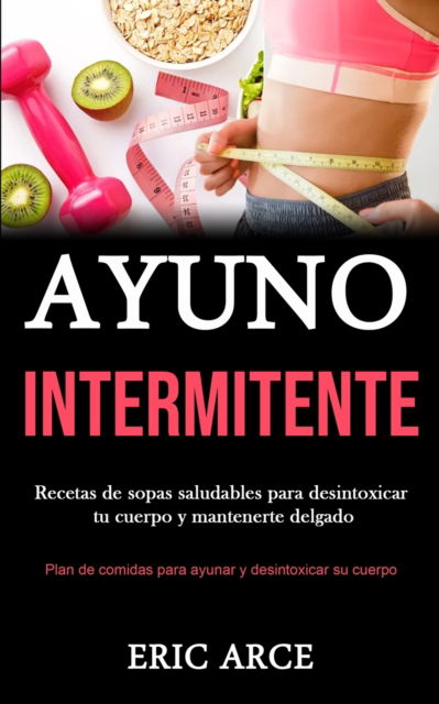 Cover for Eric Arce · Ayuno Intermitente: Recetas de sopas saludables para desintoxicar tu cuerpo y mantenerte delgado (Plan de comidas para ayunar y desintoxicar su cuerpo) (Paperback Book) (2020)