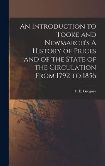 An Introduction to Tooke and Newmarch's A History of Prices and of the State of the Circulation From 1792 to 1856 - T E (Theodor Emanuel) 1890- Gregory - Books - Hassell Street Press - 9781013791413 - September 9, 2021