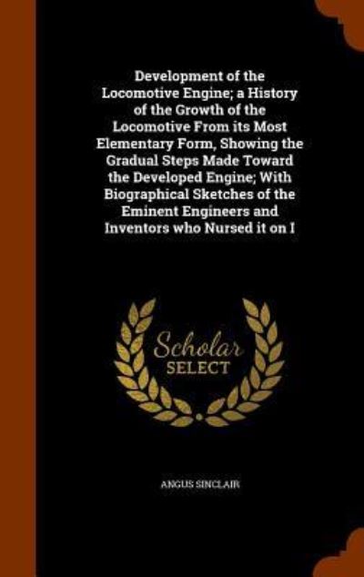 Cover for Angus Sinclair · Development of the Locomotive Engine; A History of the Growth of the Locomotive from Its Most Elementary Form, Showing the Gradual Steps Made Toward the Developed Engine; With Biographical Sketches of the Eminent Engineers and Inventors Who Nursed It on I (Hardcover Book) (2015)