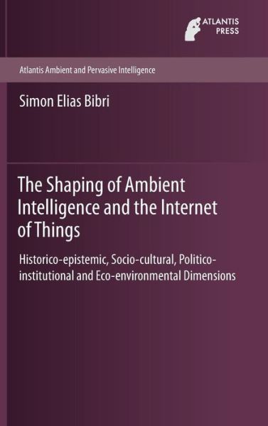 Cover for Simon Elias Bibri · The Shaping of Ambient Intelligence and the Internet of Things: Historico-epistemic, Socio-cultural, Politico-institutional and Eco-environmental Dimensions - Atlantis Ambient and Pervasive Intelligence (Gebundenes Buch) [1st ed. 2015 edition] (2015)