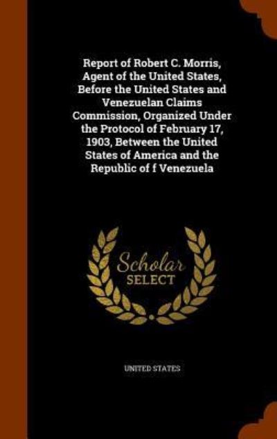 Cover for United States · Report of Robert C. Morris, Agent of the United States, Before the United States and Venezuelan Claims Commission, Organized Under the Protocol of February 17, 1903, Between the United States of America and the Republic of F Venezuela (Gebundenes Buch) (2015)