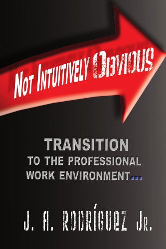 Not Intuitively Obvious: Transition to the Professional Work Environment - J a Rodriguez Jr. - Books - Xlibris, Corp. - 9781441515414 - March 16, 2009