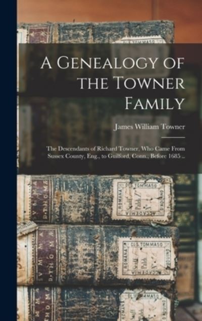 Cover for James William Towner · Genealogy of the Towner Family; the Descendants of Richard Towner, Who Came from Sussex County, Eng. , to Guilford, Conn. , Before 1685 . . (Book) (2022)