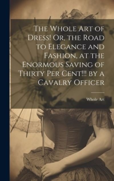 Cover for Whole Art · Whole Art of Dress! or, the Road to Elegance and Fashion, at the Enormous Saving of Thirty per Cent!!! by a Cavalry Officer (Bok) (2023)