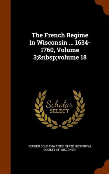 Cover for Reuben Gold Thwaites · The French Regime in Wisconsin ... 1634-1760, Volume 3; Volume 18 (Hardcover Book) (2015)