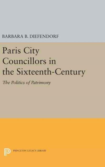 Cover for Barbara B. Diefendorf · Paris City Councillors in the Sixteenth-Century: The Politics of Patrimony - Princeton Legacy Library (Hardcover Book) (2016)