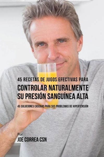 Cover for Joe Correa · 45 Recetas de Jugos Efectivas Para Controlar Naturalmente su Presión Sanguínea Alta : 45 Soluciones Caseras Para Sus Problemas de Hipertensión (Paperback Book) (2016)