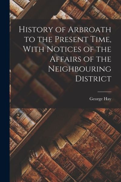 History of Arbroath to the Present Time, with Notices of the Affairs of the Neighbouring District - George Hay - Livros - Creative Media Partners, LLC - 9781017133417 - 27 de outubro de 2022