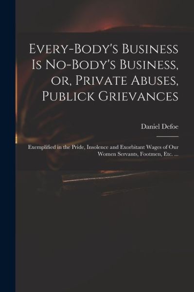 Cover for Daniel 1661? - 1731 Defoe · Every-body's Business is No-body's Business, or, Private Abuses, Publick Grievances: Exemplified in the Pride, Insolence and Exorbitant Wages of Our Women Servants, Footmen, Etc. ... (Paperback Book) (2021)