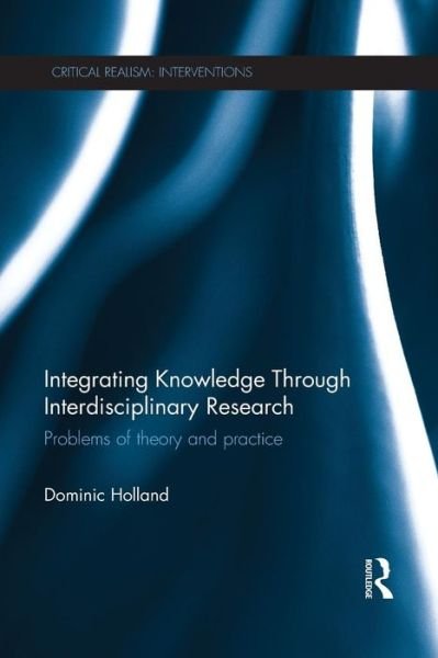 Cover for Holland, Dominic (University of Sheffield, UK.) · Integrating Knowledge Through Interdisciplinary Research: Problems of Theory and Practice - Critical Realism: Interventions Routledge Critical Realism (Paperback Book) (2015)