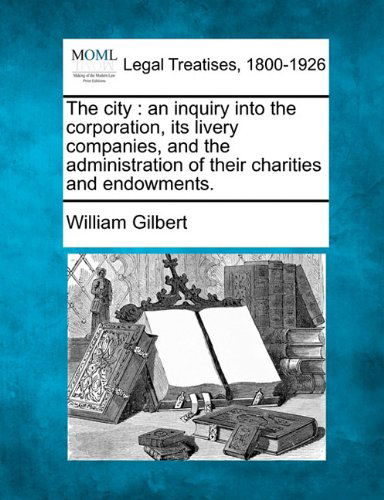 Cover for William Gilbert · The City: an Inquiry into the Corporation, Its Livery Companies, and the Administration of Their Charities and Endowments. (Paperback Book) (2010)