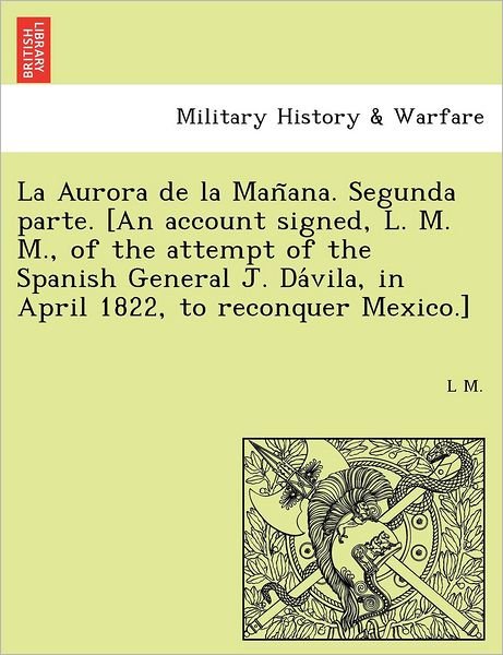 Cover for L M · La Aurora De La Man Ana. Segunda Parte. [an Account Signed, L. M. M., of the Attempt of the Spanish General J. Da Vila, in April 1822, to Reconquer Mexic (Pocketbok) (2011)
