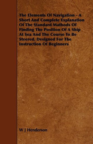 Cover for W J Henderson · The Elements of Navigation - a Short and Complete Explanation of the Standard Mathods of Finding the Position of a Ship at Sea and the Course to Be Steered. Designed for the Instruction of Beginners (Taschenbuch) (2009)