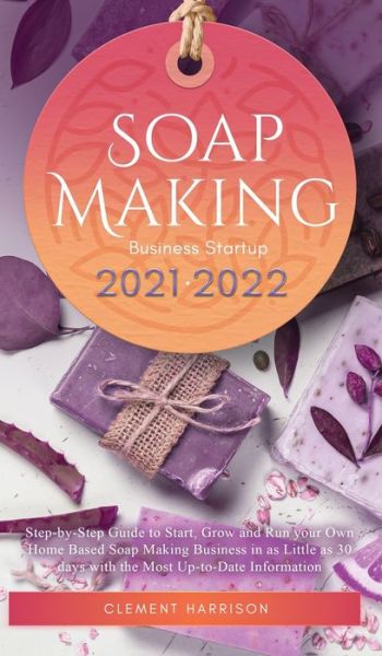 Cover for Clement Harrison · Soap Making Business Startup 2021-2022: Step-by-Step Guide to Start, Grow and Run your Own Home Based Soap Making Business in 30 days with the Most Up-to-Date Information (Hardcover Book) (2021)