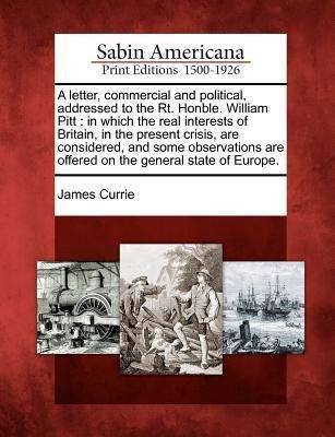 Cover for James Currie · A Letter, Commercial and Political, Addressed to the Rt. Honble. William Pitt: in Which the Real Interests of Britain, in the Present Crisis, Are Consid (Paperback Book) (2012)