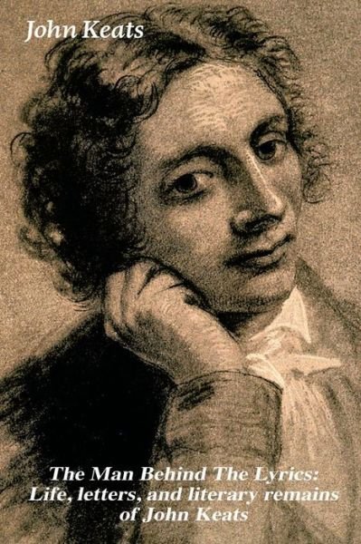 Cover for John Keats · The Man Behind The Lyrics: Life, letters, and literary remains of John Keats: Complete Letters and Two Extensive Biographies of one of the most beloved English Romantic poets (Paperback Book) (2018)