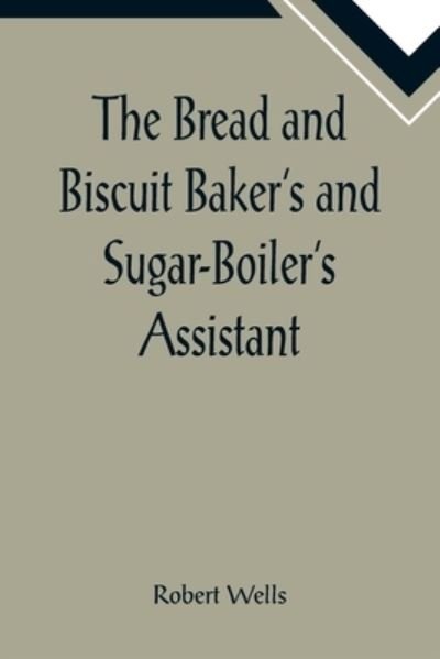 Cover for Robert Wells · The Bread and Biscuit Baker's and Sugar-Boiler's Assistant; Including a Large Variety of Modern Recipes (Taschenbuch) (2022)