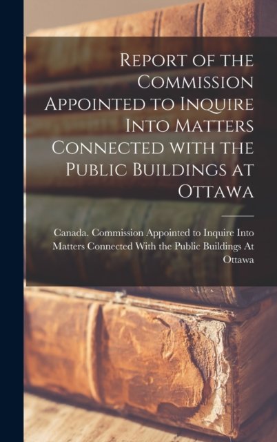 Cover for Canada Commission Appointed to Inquire · Report of the Commission Appointed to Inquire Into Matters Connected With the Public Buildings at Ottawa [microform] (Hardcover bog) (2021)