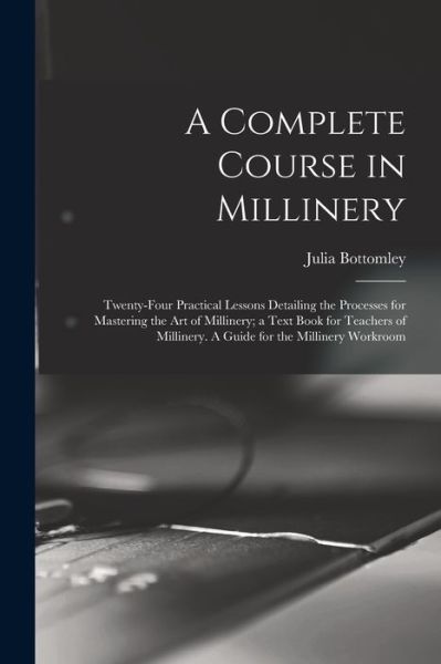 Cover for Julia Bottomley · Complete Course in Millinery; Twenty-Four Practical Lessons Detailing the Processes for Mastering the Art of Millinery; a Text Book for Teachers of Millinery. a Guide for the Millinery Workroom (Book) (2022)