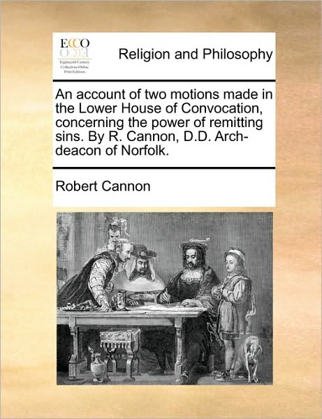 Cover for Robert Cannon · An Account of Two Motions Made in the Lower House of Convocation, Concerning the Power of Remitting Sins. by R. Cannon, D.d. Arch-deacon of Norfolk. (Paperback Book) (2010)