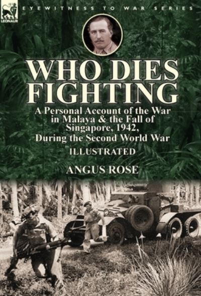 Cover for Angus Rose · Who Dies Fighting: a Personal Account of the War in Malaya &amp; the Fall of Singapore, 1942, During the Second World War (Hardcover Book) (2017)