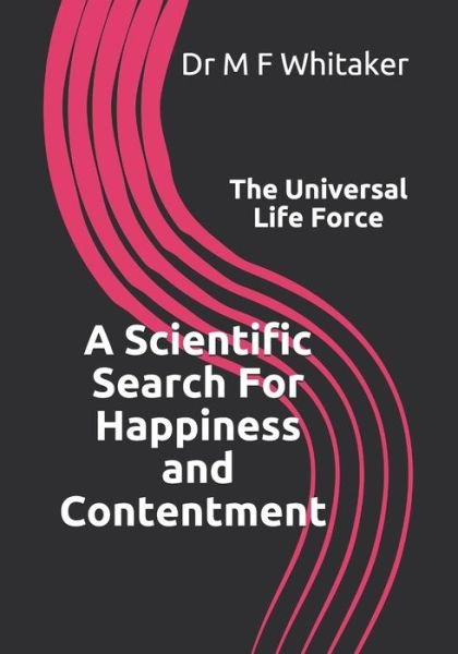 Cover for M F Whitaker · A Scientific Search For Happiness and Contentment The Universal Life Force: Human psychology and behaviour explained through physics. How science, the Big Bang, DNA, emotions, selfishness, love and a belief in god are linked. (Paperback Book) (2018)