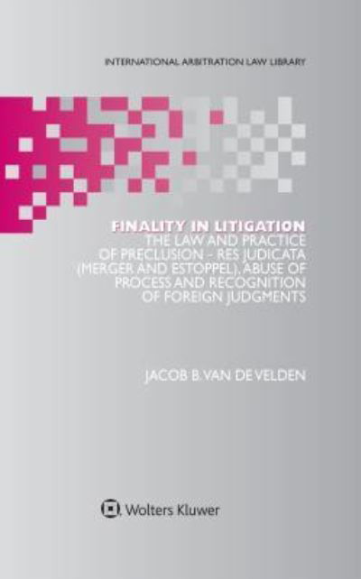 Jacob B. Van De Velden · Finality in Litigation: The Law and Practice of Preclusion: Res Judicata (Merger And Estoppel), Abuse of Process and Recognition of Foreign Judgments - International Arbitration Law Library Series Set (Hardcover Book) (2017)