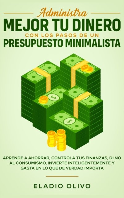 Cover for Eladio Olivo · Administra mejor tu dinero con los pasos de un presupuesto minimalista: Aprende a ahorrar, controla tus finanzas, di no al consumismo, invierte inteligentemente y gasta en lo que de verdad importa (Hardcover Book) (2020)
