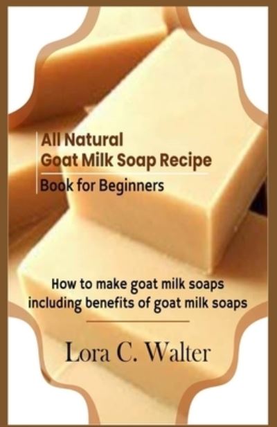 All Natural Goat Milk Soap Recipe Book for Beginners - Lora C. Walter - Books - Independently Published - 9781676069423 - December 16, 2019
