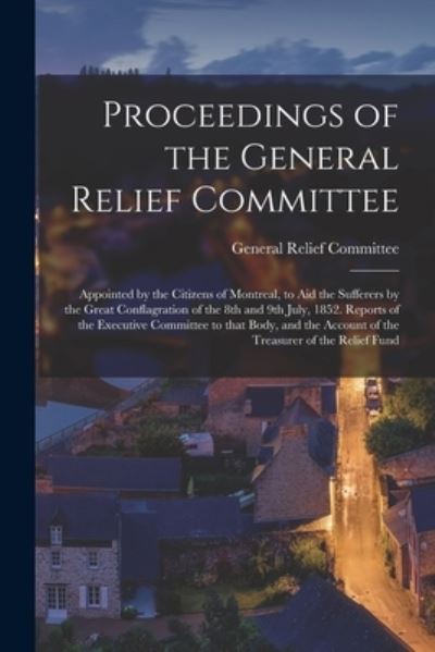 Cover for Que General Relief Committee (Montreal · Proceedings of the General Relief Committee [microform]: Appointed by the Citizens of Montreal, to Aid the Sufferers by the Great Conflagration of the 8th and 9th July, 1852. Reports of the Executive Committee to That Body, and the Account of The... (Paperback Book) (2021)