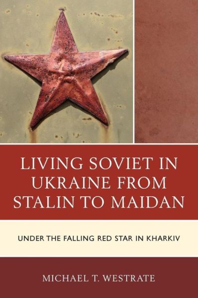 Living Soviet in Ukraine from Stalin to Maidan: Under the Falling Red Star in Kharkiv - Michael T. Westrate - Books - Bloomsbury Publishing Plc - 9781498523424 - May 28, 2019
