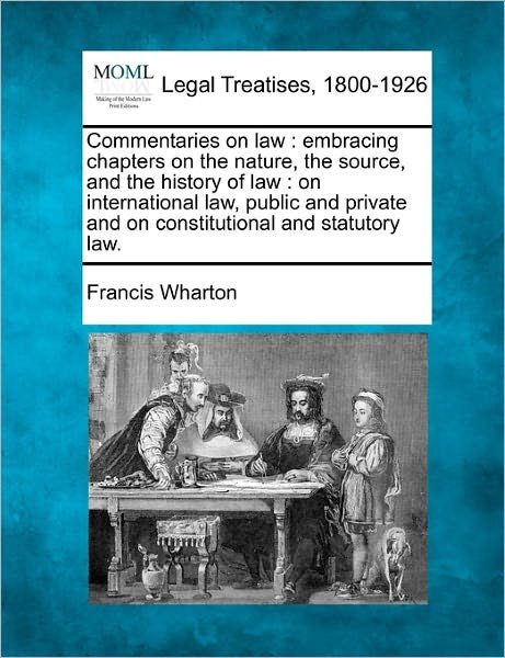 Commentaries on Law: Embracing Chapters on the Nature, the Source, and the History of Law : on International Law, Public and Private and on Constitutional and Statutory Law. - Francis Wharton - Bøger - Gale, Making of Modern Law - 9781240000425 - 17. december 2010