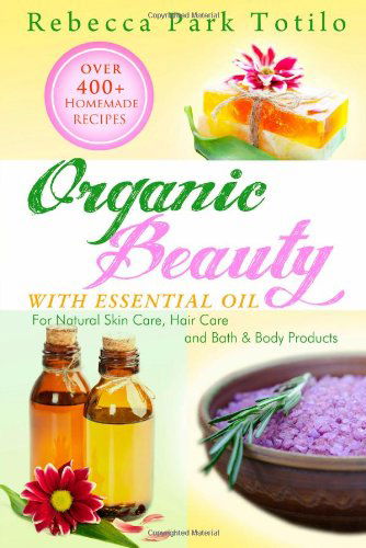 Cover for Rebecca Park Totilo · Organic Beauty with Essential Oil: over 400+ Homemade Recipes for Natural Skin Care, Hair Care and Bath &amp; Body Products (Paperback Book) (2013)