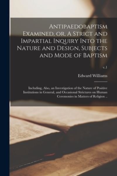 Antipaedobaptism Examined, or, A Strict and Impartial Inquiry Into the Nature and Design, Subjects and Mode of Baptism: Including, Also, an Investigation of the Nature of Positive Institutions in General, and Occasional Strictures on Human Ceremonies...;  - Edward 1750-1813 Williams - Books - Legare Street Press - 9781015373426 - September 10, 2021