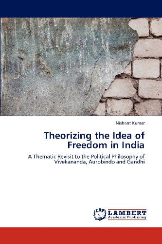 Cover for Nishant Kumar · Theorizing the Idea of Freedom in India: a Thematic Revisit to the Political Philosophy of Vivekananda, Aurobindo and Gandhi (Paperback Book) (2012)