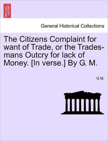 The Citizens Complaint for Want of Trade, or the Trades-mans Outcry for Lack of Money. [in Verse.] by G. M. - G M - Kirjat - British Library, Historical Print Editio - 9781241041427 - lauantai 12. helmikuuta 2011