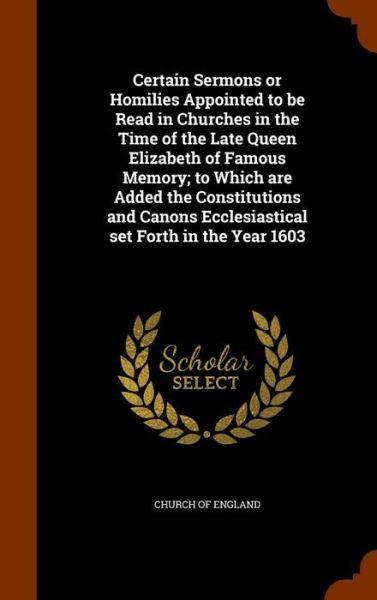 Cover for Church of England · Certain Sermons or Homilies Appointed to Be Read in Churches in the Time of the Late Queen Elizabeth of Famous Memory; To Which Are Added the Constitutions and Canons Ecclesiastical Set Forth in the Year 1603 (Hardcover Book) (2015)