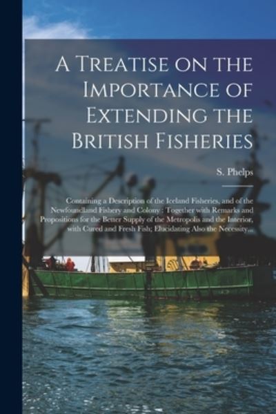 Cover for S (Samuel) Phelps · A Treatise on the Importance of Extending the British Fisheries [microform]: Containing a Description of the Iceland Fisheries, and of the Newfoundland Fishery and Colony: Together With Remarks and Propositions for the Better Supply of the Metropolis... (Paperback Book) (2021)