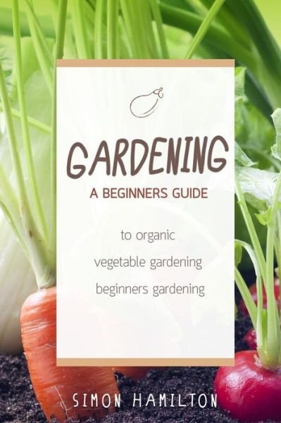 Cover for Simon Hamilton · Gardening: A beginners guide to organic vegetable gardening, beginners gardenin - Organic Gardening, Vegetables, Herbs, Beginners Gardening, Vegetable Gardening, Hydroponics (Paperback Book) (2016)