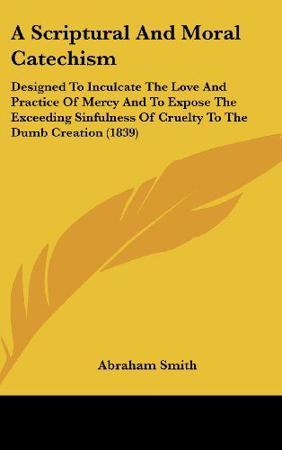 Cover for Abraham Smith · A Scriptural and Moral Catechism: Designed to Inculcate the Love and Practice of Mercy and to Expose the Exceeding Sinfulness of Cruelty to the Dumb Creation (1839) (Hardcover Book) (2008)