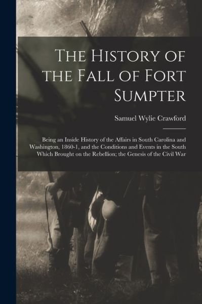 Cover for Samuel Wylie Crawford · History of the Fall of Fort Sumpter; Being an Inside History of the Affairs in South Carolina and Washington, 1860-1, and the Conditions and Events in the South Which Brought on the Rebellion; the Genesis of the Civil War (Book) (2022)
