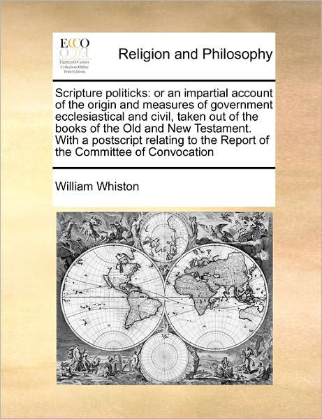 Scripture Politicks: or an Impartial Account of the Origin and Measures of Government Ecclesiastical and Civil, Taken out of the Books of T - William Whiston - Książki - Gale Ecco, Print Editions - 9781171465430 - 6 sierpnia 2010