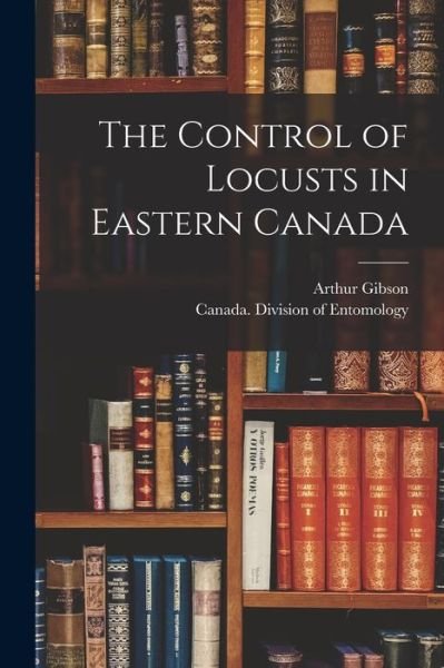 Cover for Arthur 1875-1959 Gibson · The Control of Locusts in Eastern Canada [microform] (Paperback Book) (2021)