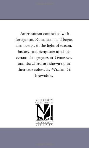 Cover for Michigan Historical Reprint Series · Americanism Contrasted with Foreignism, Romanism, and Bogus Democracy, in the Light of Reason, History, and Scripture; in Which Certain Demagogues in ... in Their True Colors. by William G. Brownlow. (Paperback Book) (2006)
